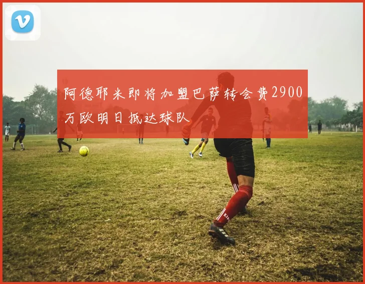 阿德耶米即将加盟巴萨转会费2900万欧明日抵达球队