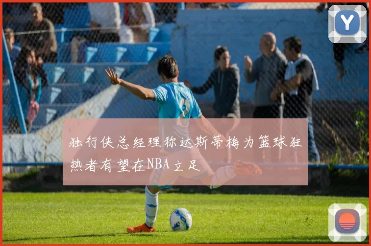 独行侠总经理称达斯蒂梅为篮球狂热者有望在NBA立足