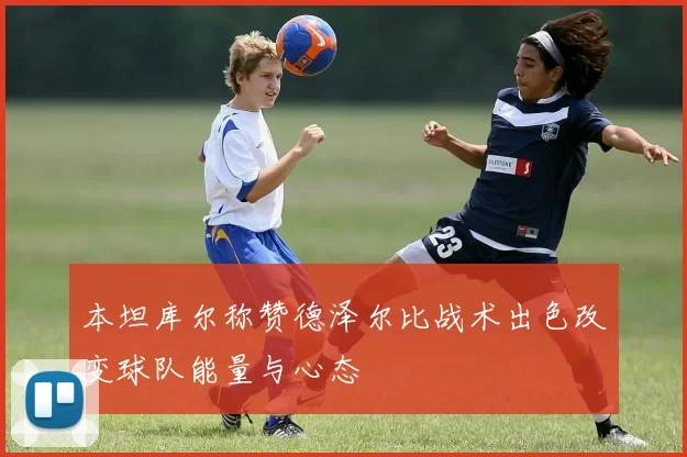 本坦库尔称赞德泽尔比战术出色改变球队能量与心态