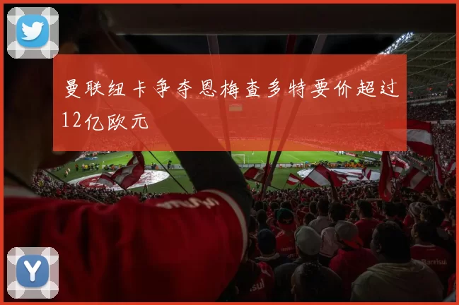 曼联纽卡争夺恩梅查多特要价超过12亿欧元