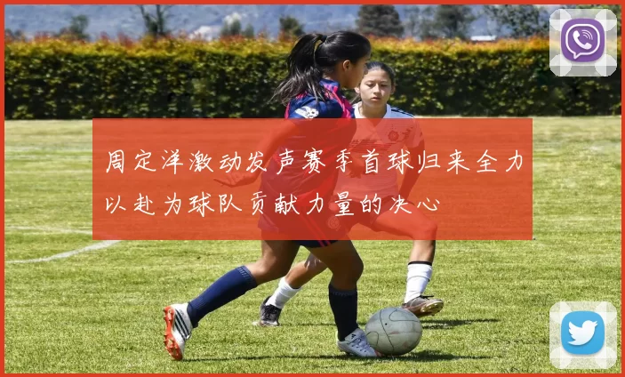 周定洋激动发声赛季首球归来全力以赴为球队贡献力量的决心