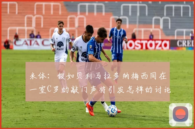 米体：假如贝利马拉多纳梅西同在一室C罗的敲门声将引发怎样的讨论