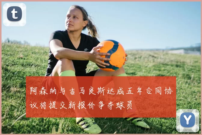 阿森纳与吉马良斯达成五年合同协议将提交新报价争夺球员