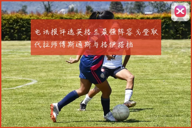 电讯报评选英格兰最强阵容戈登取代拉师傅斯通斯与格伊搭档