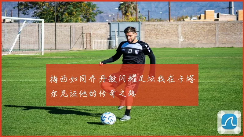 梅西如同乔丹般闪耀足坛我在卡塔尔见证他的传奇之路