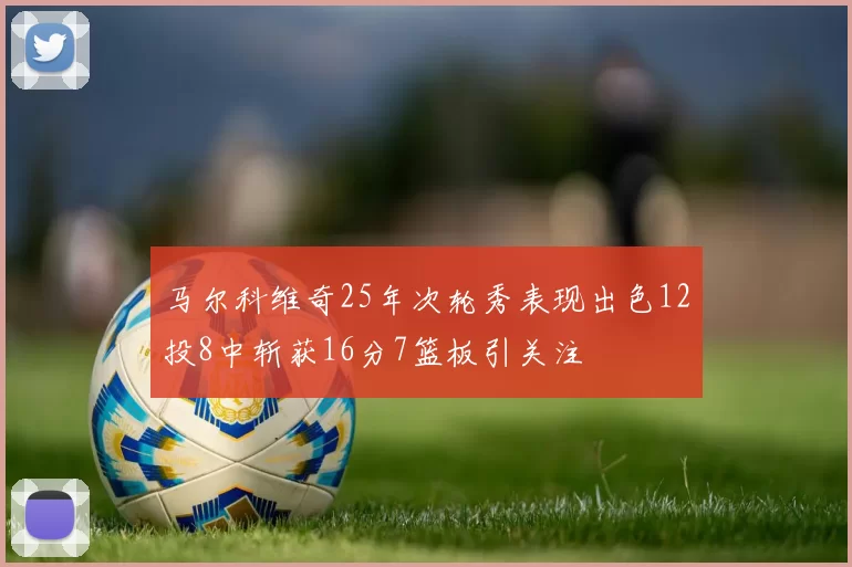 马尔科维奇25年次轮秀表现出色12投8中斩获16分7篮板引关注