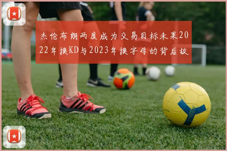 杰伦布朗两度成为交易目标未果2022年换KD与2023年换字母的背后故事