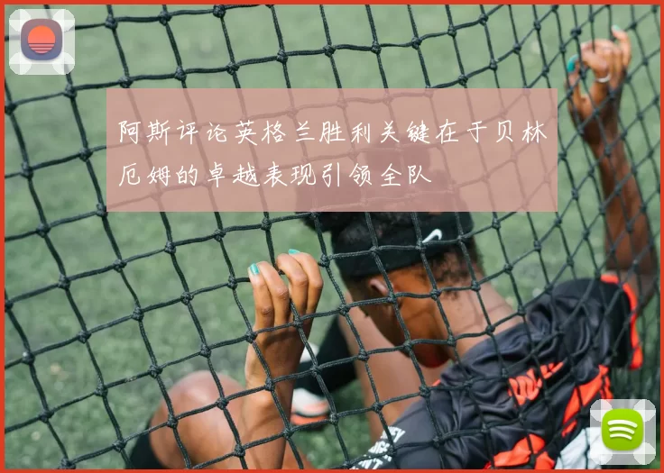 阿斯评论英格兰胜利关键在于贝林厄姆的卓越表现引领全队
