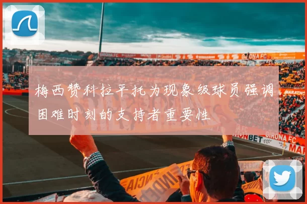 梅西赞科拉平托为现象级球员强调困难时刻的支持者重要性