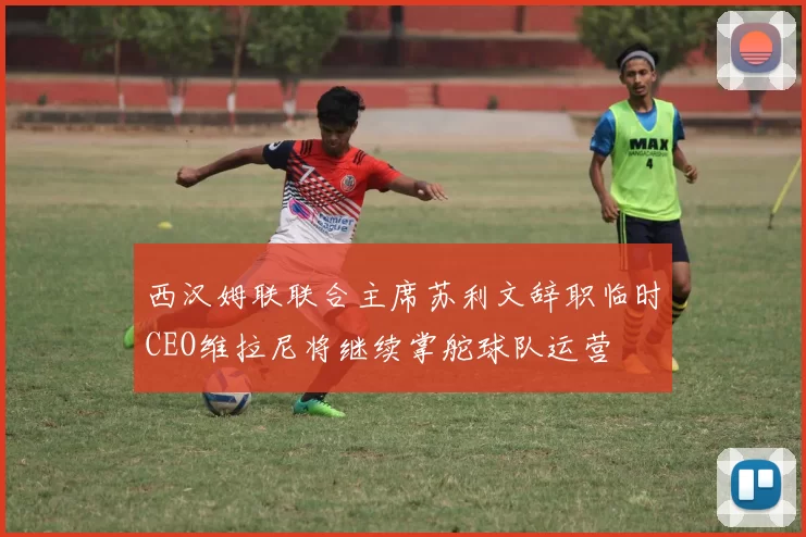 西汉姆联联合主席苏利文辞职临时CEO维拉尼将继续掌舵球队运营