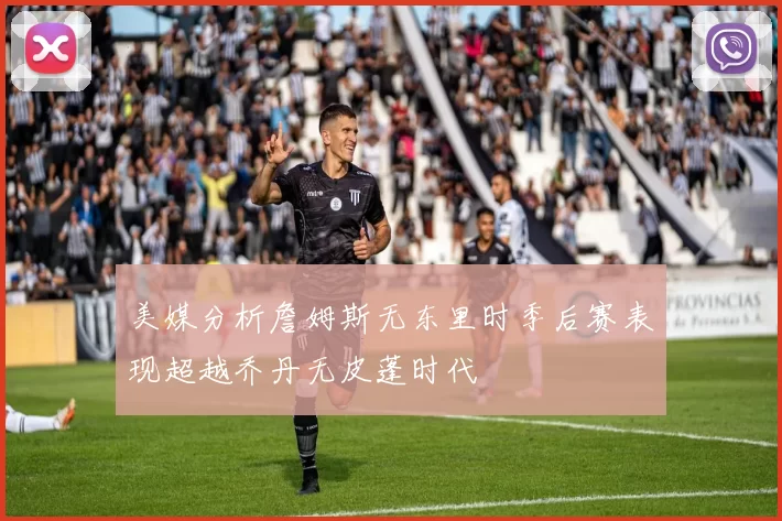 美媒分析詹姆斯无东里时季后赛表现超越乔丹无皮蓬时代