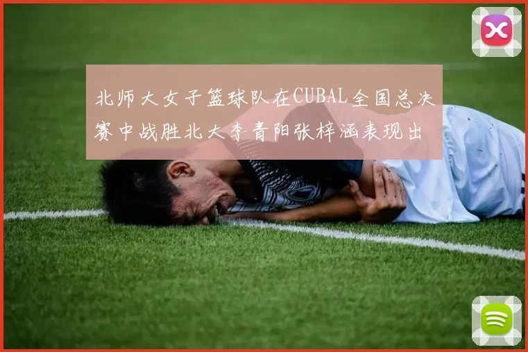 北师大女子篮球队在CUBAL全国总决赛中战胜北大李青阳张梓涵表现出色助力胜利