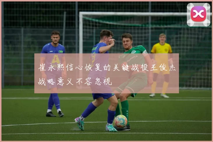 崔永熙信心恢复的关键战役王俊杰战略意义不容忽视