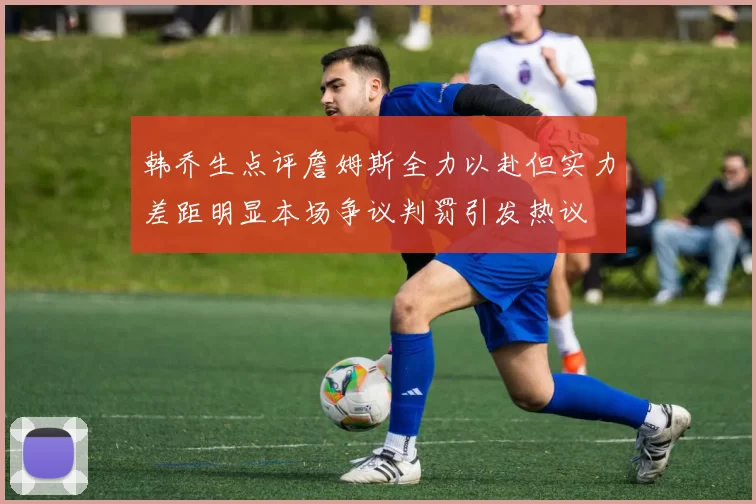 韩乔生点评詹姆斯全力以赴但实力差距明显本场争议判罚引发热议