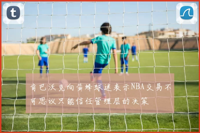 肯巴沃克向黄蜂球迷表示NBA交易不可思议只能信任管理层的决策