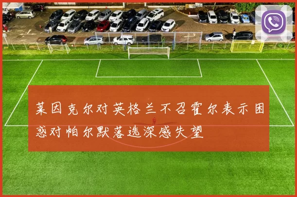 莱因克尔对英格兰不召霍尔表示困惑对帕尔默落选深感失望