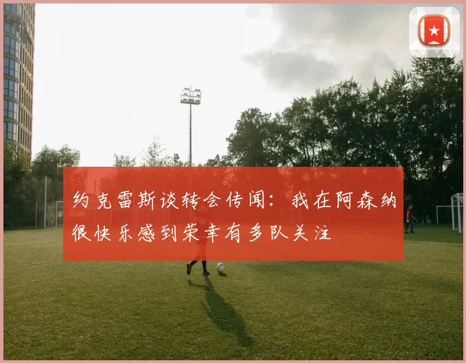 约克雷斯谈转会传闻：我在阿森纳很快乐感到荣幸有多队关注