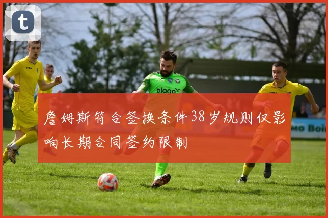 詹姆斯符合签换条件38岁规则仅影响长期合同签约限制